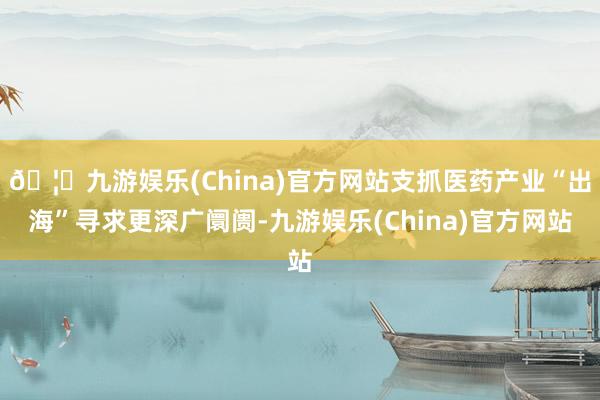 🦄九游娱乐(China)官方网站支抓医药产业“出海”寻求更深广阛阓-九游娱乐(China)官方网站