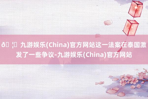 🦄九游娱乐(China)官方网站这一法案在泰国激发了一些争议-九游娱乐(China)官方网站