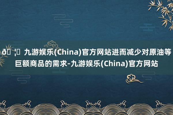 🦄九游娱乐(China)官方网站进而减少对原油等巨额商品的需求-九游娱乐(China)官方网站