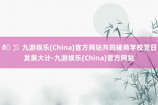 🦄九游娱乐(China)官方网站共同磋商学校翌日发展大计-九游娱乐(China)官方网站