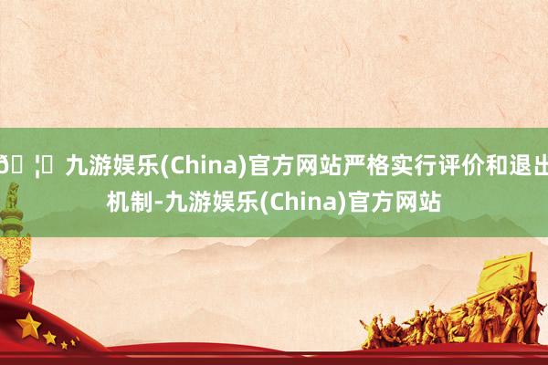 🦄九游娱乐(China)官方网站严格实行评价和退出机制-九游娱乐(China)官方网站