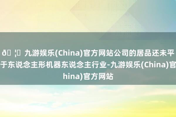 🦄九游娱乐(China)官方网站公司的居品还未平直哄骗于东说念主形机器东说念主行业-九游娱乐(China)官方网站