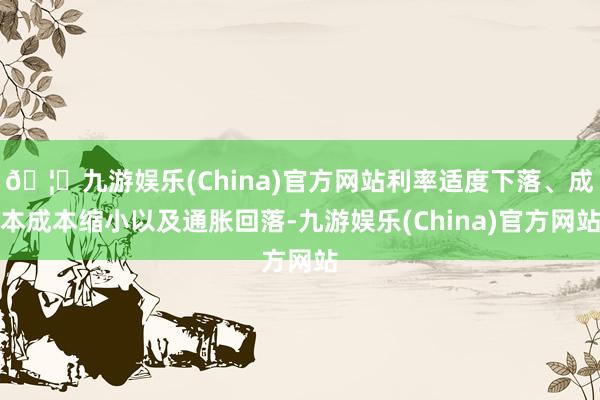 🦄九游娱乐(China)官方网站利率适度下落、成本成本缩小以及通胀回落-九游娱乐(China)官方网站