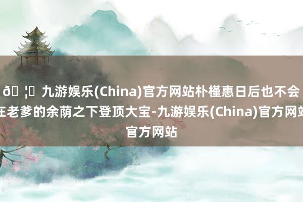 🦄九游娱乐(China)官方网站朴槿惠日后也不会在老爹的余荫之下登顶大宝-九游娱乐(China)官方网站