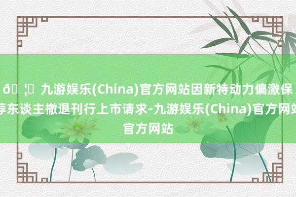 🦄九游娱乐(China)官方网站因新特动力偏激保荐东谈主撤退刊行上市请求-九游娱乐(China)官方网站