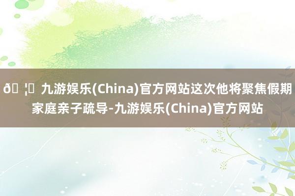 🦄九游娱乐(China)官方网站这次他将聚焦假期家庭亲子疏导-九游娱乐(China)官方网站