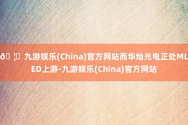 🦄九游娱乐(China)官方网站而华灿光电正处MLED上游-九游娱乐(China)官方网站