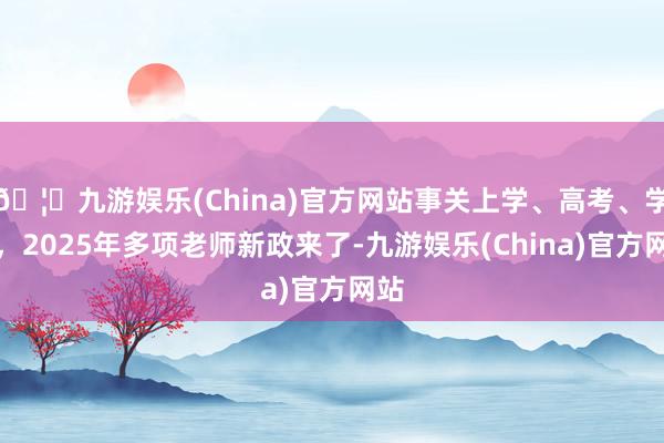 🦄九游娱乐(China)官方网站事关上学、高考、学位，2025年多项老师新政来了-九游娱乐(China)官方网站