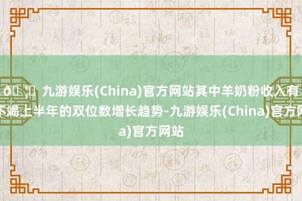 🦄九游娱乐(China)官方网站其中羊奶粉收入有望不竭上半年的双位数增长趋势-九游娱乐(China)官方网站