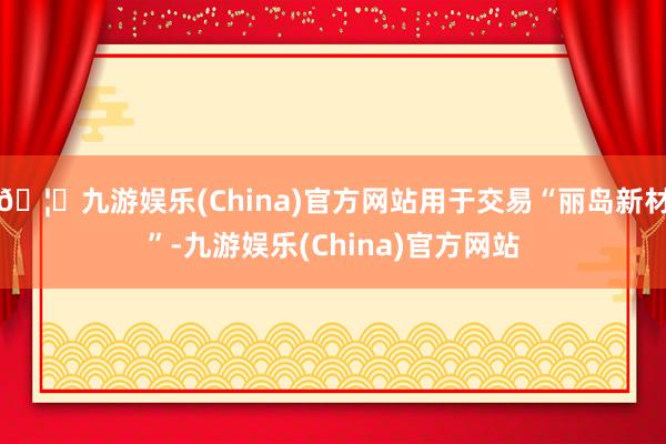 🦄九游娱乐(China)官方网站用于交易“丽岛新材”-九游娱乐(China)官方网站