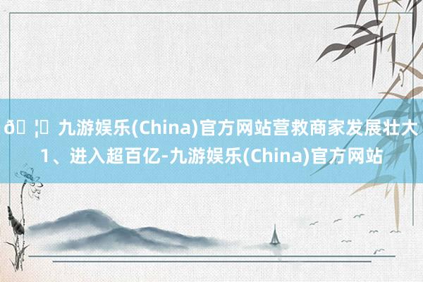 🦄九游娱乐(China)官方网站营救商家发展壮大1、进入超百亿-九游娱乐(China)官方网站