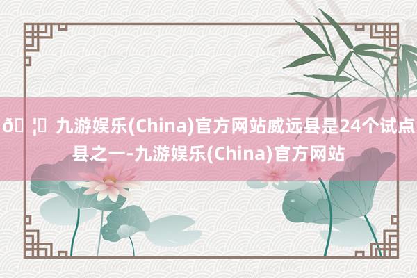 🦄九游娱乐(China)官方网站威远县是24个试点县之一-九游娱乐(China)官方网站