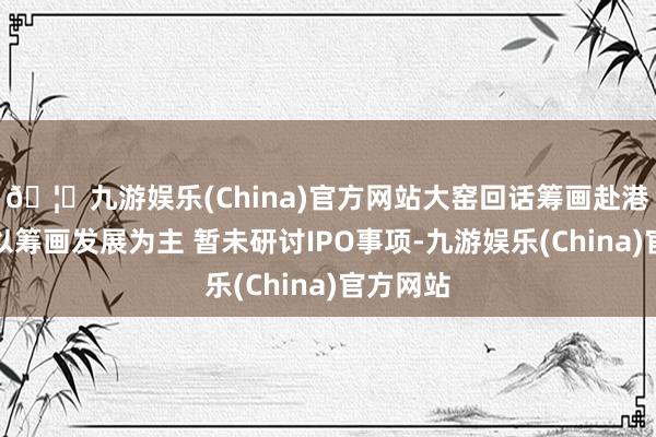 🦄九游娱乐(China)官方网站大窑回话筹画赴港上市：以筹画发展为主 暂未研讨IPO事项-九游娱乐(China)官方网站