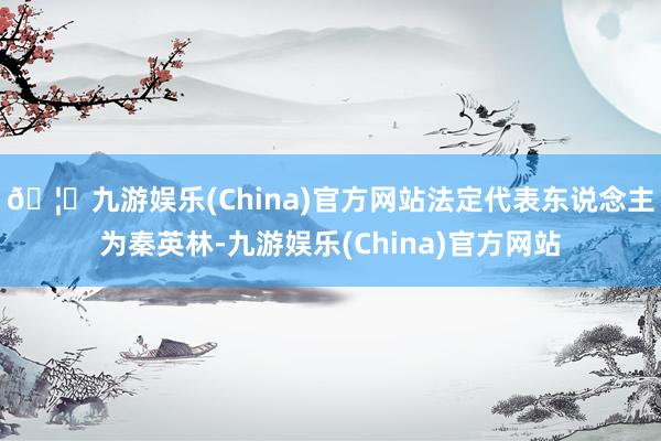 🦄九游娱乐(China)官方网站法定代表东说念主为秦英林-九游娱乐(China)官方网站