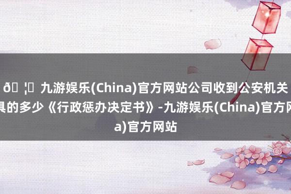 🦄九游娱乐(China)官方网站公司收到公安机关出具的多少《行政惩办决定书》-九游娱乐(China)官方网站