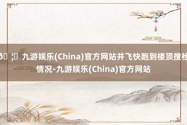 🦄九游娱乐(China)官方网站并飞快跑到楼顶搜检情况-九游娱乐(China)官方网站