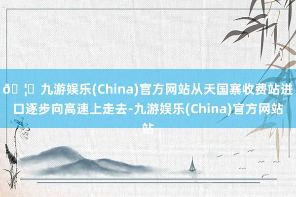 🦄九游娱乐(China)官方网站从天国寨收费站进口逐步向高速上走去-九游娱乐(China)官方网站