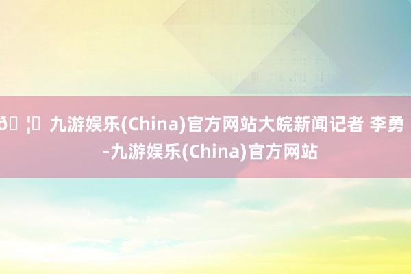 🦄九游娱乐(China)官方网站大皖新闻记者 李勇    -九游娱乐(China)官方网站