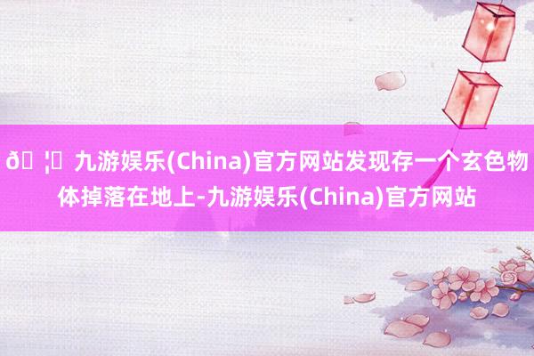 🦄九游娱乐(China)官方网站发现存一个玄色物体掉落在地上-九游娱乐(China)官方网站