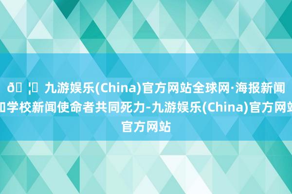 🦄九游娱乐(China)官方网站全球网·海报新闻和学校新闻使命者共同死力-九游娱乐(China)官方网站