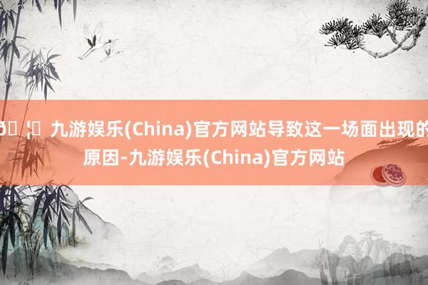 🦄九游娱乐(China)官方网站导致这一场面出现的原因-九游娱乐(China)官方网站