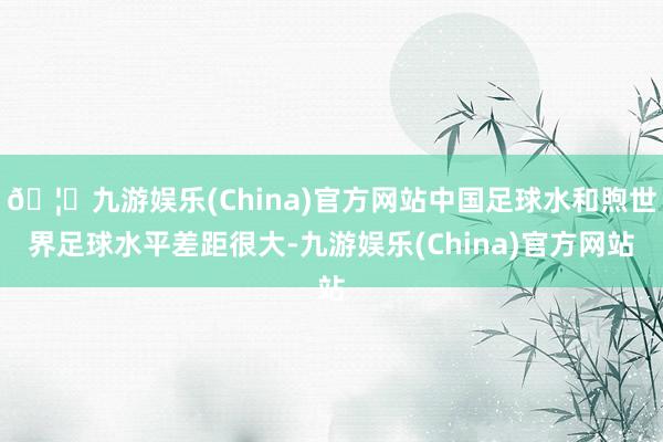 🦄九游娱乐(China)官方网站中国足球水和煦世界足球水平差距很大-九游娱乐(China)官方网站