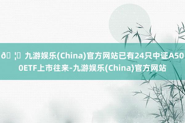 🦄九游娱乐(China)官方网站已有24只中证A500ETF上市往来-九游娱乐(China)官方网站