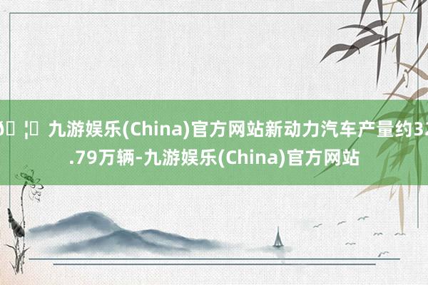 🦄九游娱乐(China)官方网站新动力汽车产量约32.79万辆-九游娱乐(China)官方网站