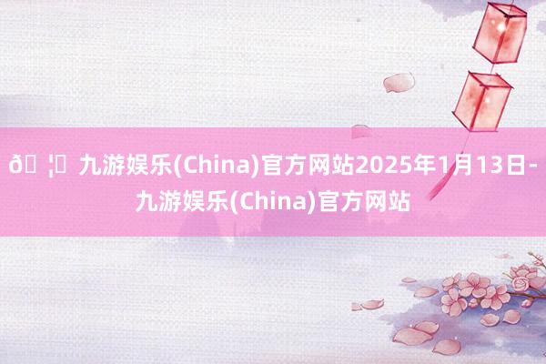 🦄九游娱乐(China)官方网站2025年1月13日-九游娱乐(China)官方网站