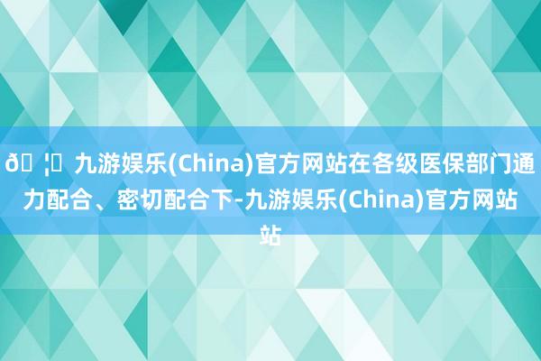 🦄九游娱乐(China)官方网站在各级医保部门通力配合、密切配合下-九游娱乐(China)官方网站