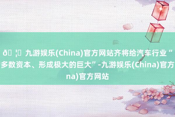 🦄九游娱乐(China)官方网站齐将给汽车行业“增增多数资本、形成极大的巨大”-九游娱乐(China)官方网站