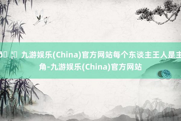 🦄九游娱乐(China)官方网站每个东谈主王人是主角-九游娱乐(China)官方网站