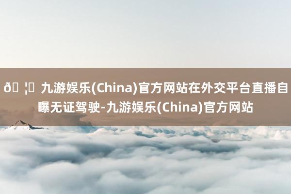 🦄九游娱乐(China)官方网站在外交平台直播自曝无证驾驶-九游娱乐(China)官方网站