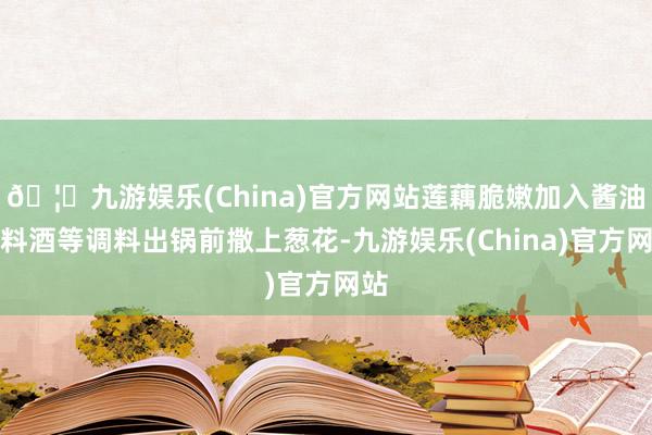 🦄九游娱乐(China)官方网站莲藕脆嫩加入酱油、料酒等调料出锅前撒上葱花-九游娱乐(China)官方网站