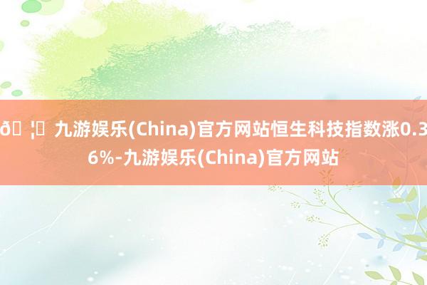 🦄九游娱乐(China)官方网站恒生科技指数涨0.36%-九游娱乐(China)官方网站