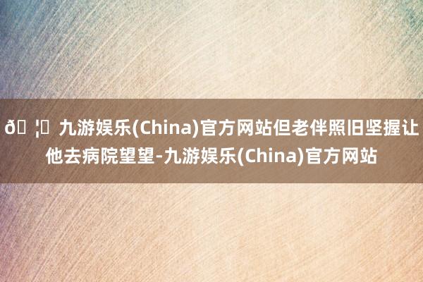 🦄九游娱乐(China)官方网站但老伴照旧坚握让他去病院望望-九游娱乐(China)官方网站