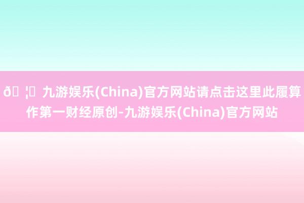 🦄九游娱乐(China)官方网站请点击这里此履算作第一财经原创-九游娱乐(China)官方网站