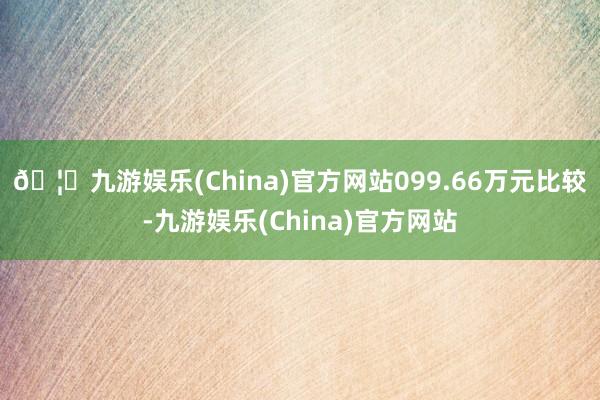 🦄九游娱乐(China)官方网站099.66万元比较-九游娱乐(China)官方网站