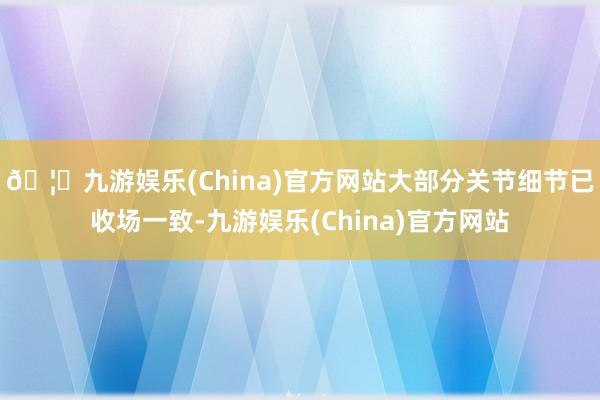 🦄九游娱乐(China)官方网站大部分关节细节已收场一致-九游娱乐(China)官方网站