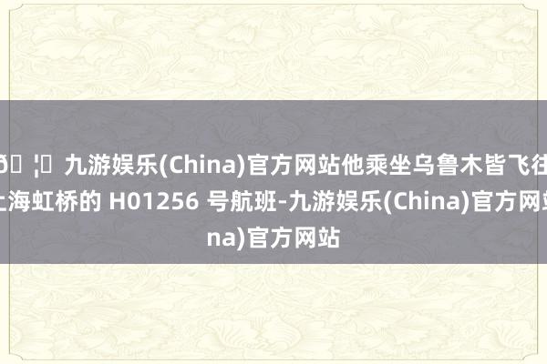 🦄九游娱乐(China)官方网站他乘坐乌鲁木皆飞往上海虹桥的 H01256 号航班-九游娱乐(China)官方网站