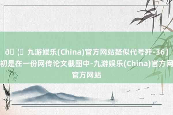 🦄九游娱乐(China)官方网站疑似代号歼-36】最初是在一份网传论文截图中-九游娱乐(China)官方网站