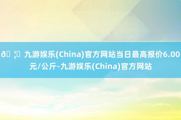 🦄九游娱乐(China)官方网站当日最高报价6.00元/公斤-九游娱乐(China)官方网站