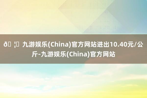 🦄九游娱乐(China)官方网站进出10.40元/公斤-九游娱乐(China)官方网站