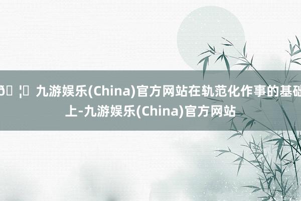 🦄九游娱乐(China)官方网站在轨范化作事的基础上-九游娱乐(China)官方网站