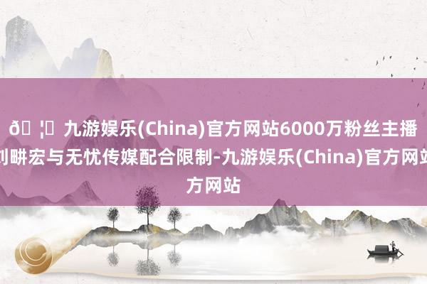 🦄九游娱乐(China)官方网站6000万粉丝主播刘畊宏与无忧传媒配合限制-九游娱乐(China)官方网站