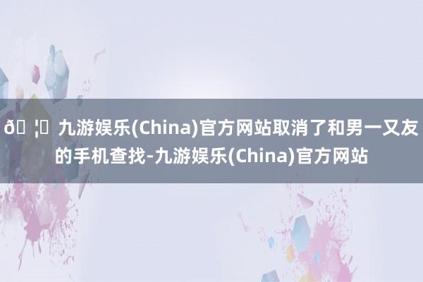 🦄九游娱乐(China)官方网站取消了和男一又友的手机查找-九游娱乐(China)官方网站