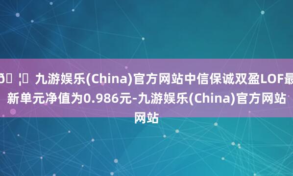 🦄九游娱乐(China)官方网站中信保诚双盈LOF最新单元净值为0.986元-九游娱乐(China)官方网站