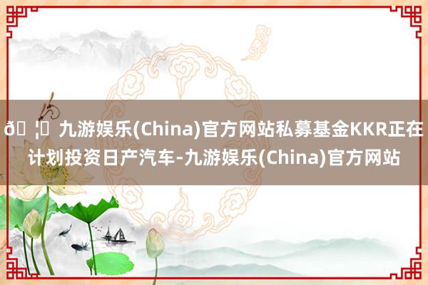 🦄九游娱乐(China)官方网站私募基金KKR正在计划投资日产汽车-九游娱乐(China)官方网站