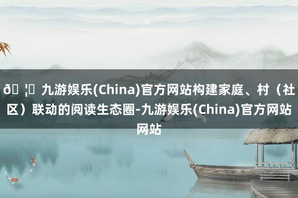 🦄九游娱乐(China)官方网站构建家庭、村（社区）联动的阅读生态圈-九游娱乐(China)官方网站
