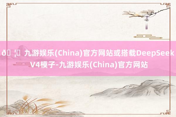 🦄九游娱乐(China)官方网站或搭载DeepSeek V4模子-九游娱乐(China)官方网站